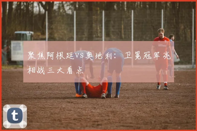 聚焦阿根廷vs奥地利：卫冕冠军亮相战三大看点