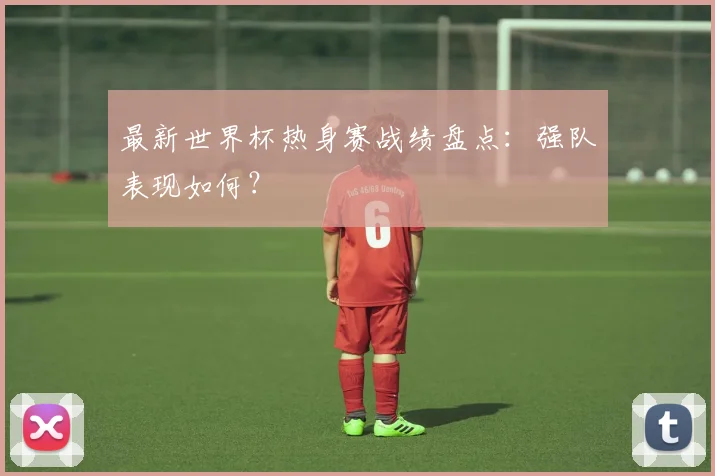 最新世界杯热身赛战绩盘点：强队表现如何？