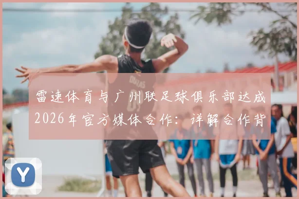 雷速体育与广州联足球俱乐部达成2026年官方媒体合作：详解合作背景、权益及对球迷的影响