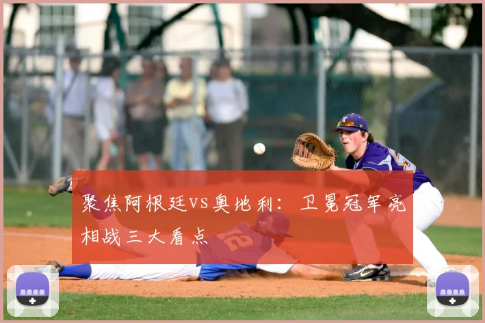 聚焦阿根廷vs奥地利：卫冕冠军亮相战三大看点