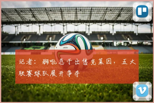 记者：狮吼急于出售克莱因，五大联赛球队展开争夺