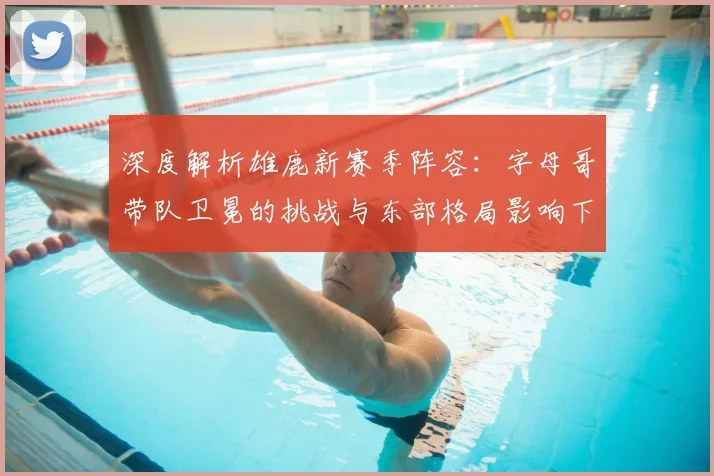 深度解析雄鹿新赛季阵容：字母哥带队卫冕的挑战与东部格局影响下的引援策略