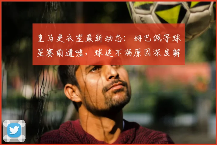 皇马更衣室最新动态：姆巴佩等球星赛前遭嘘，球迷不满原因深度解析