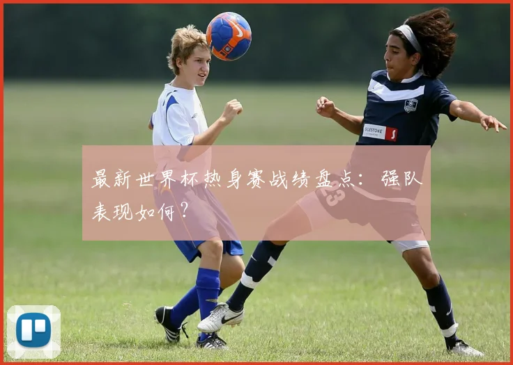 最新世界杯热身赛战绩盘点：强队表现如何？