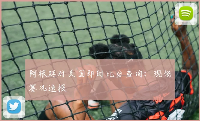 阿根廷对美国即时比分查询：现场赛况速报