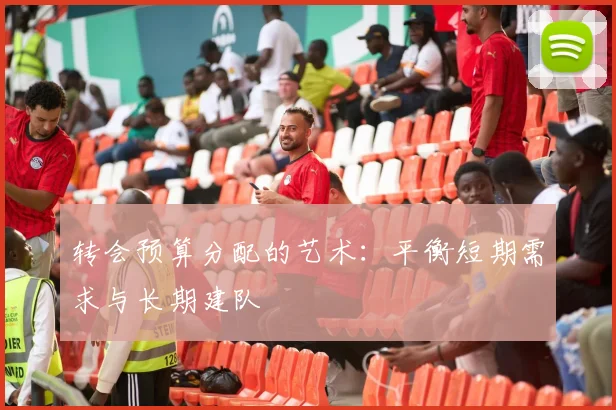 转会预算分配的艺术：平衡短期需求与长期建队