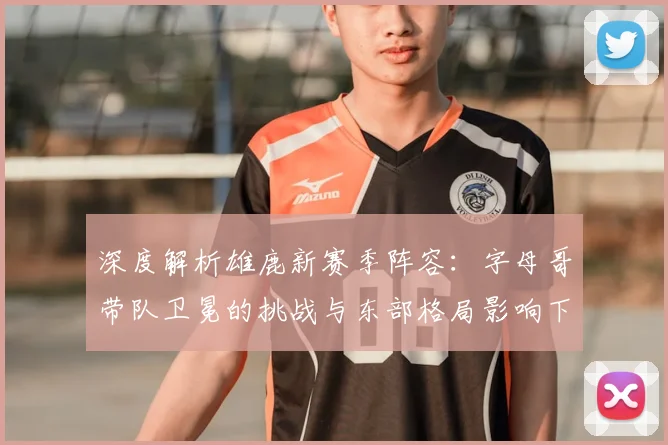 深度解析雄鹿新赛季阵容：字母哥带队卫冕的挑战与东部格局影响下的引援策略