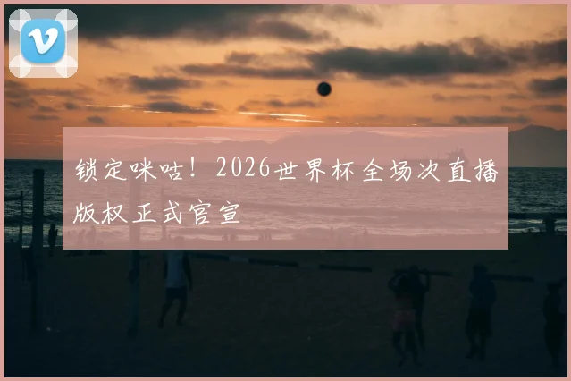 锁定咪咕！2026世界杯全场次直播版权正式官宣