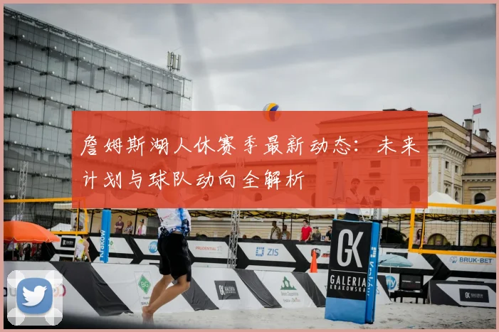 詹姆斯湖人休赛季最新动态：未来计划与球队动向全解析