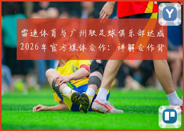 雷速体育与广州联足球俱乐部达成2026年官方媒体合作：详解合作背景、权益及对球迷的影响