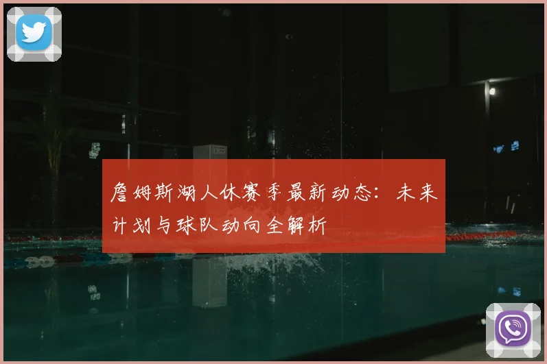 詹姆斯湖人休赛季最新动态：未来计划与球队动向全解析